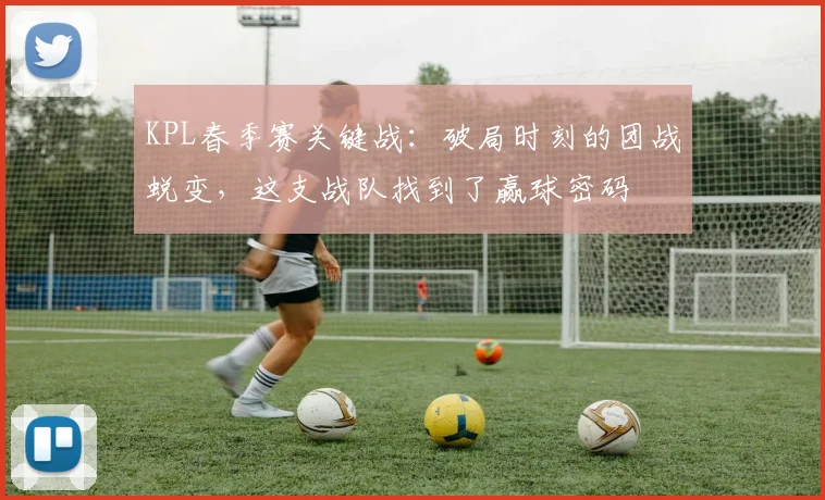KPL春季赛关键战：破局时刻的团战蜕变，这支战队找到了赢球密码