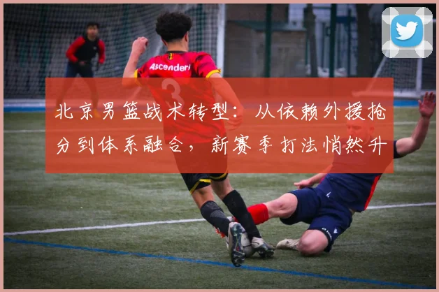 北京男篮战术转型：从依赖外援抢分到体系融合，新赛季打法悄然升级