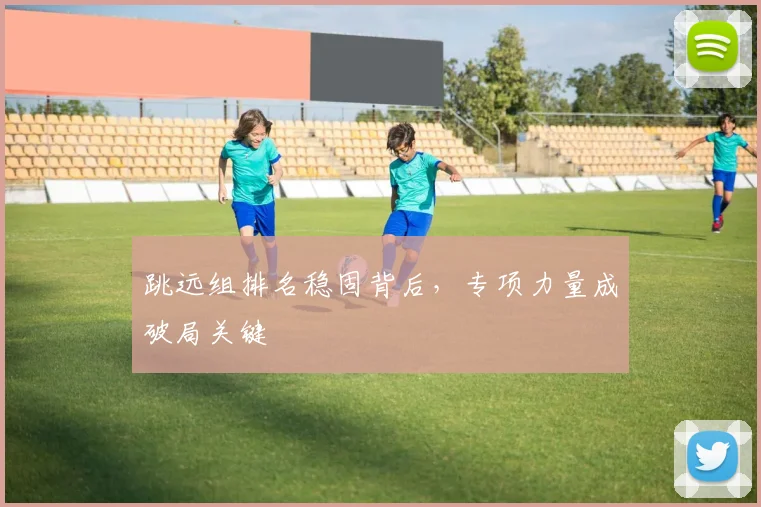 跳远组排名稳固背后，专项力量成破局关键