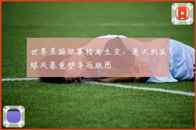 世界男排联赛格局生变，意大利发球风暴重塑争冠版图