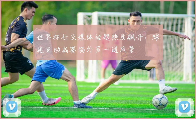 世界杯社交媒体话题热度飙升，球迷互动成赛场外另一道风景