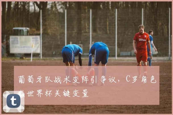 葡萄牙队战术变阵引争议，C罗角色成世界杯关键变量