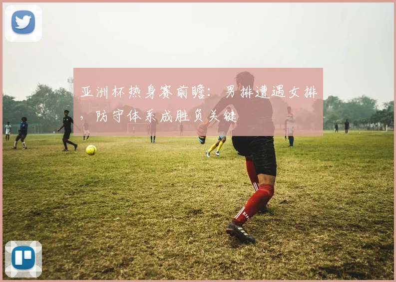 亚洲杯热身赛前瞻：男排遭遇女排，防守体系成胜负关键