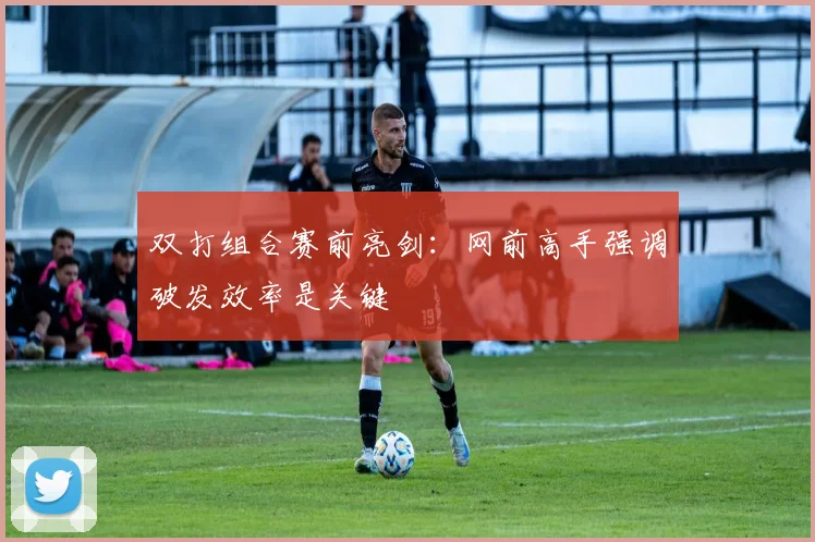 双打组合赛前亮剑：网前高手强调破发效率是关键