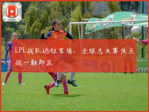 LPL战队远征客场，全球总决赛焦点战一触即发