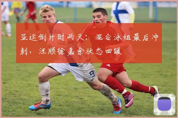 亚运倒计时两天：混合泳组最后冲刺，汪顺徐嘉余状态回暖