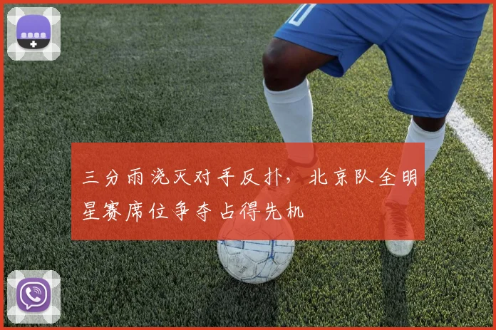 三分雨浇灭对手反扑，北京队全明星赛席位争夺占得先机