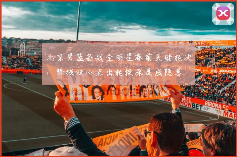 北京男篮备战全明星赛前关键轮次，锋线核心点出轮换深度成隐患