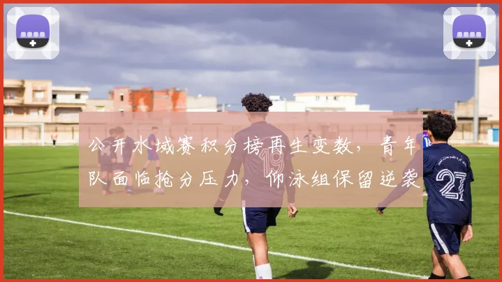 公开水域赛积分榜再生变数，青年队面临抢分压力，仰泳组保留逆袭希望