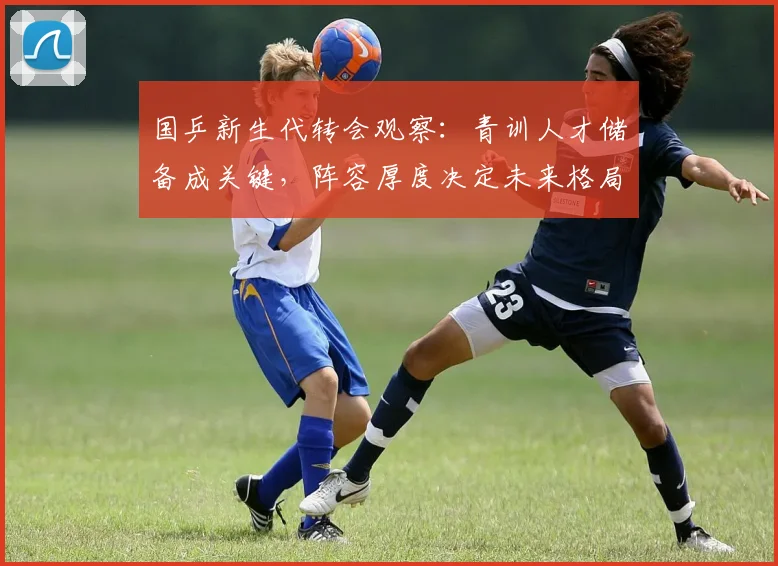 国乒新生代转会观察：青训人才储备成关键，阵容厚度决定未来格局