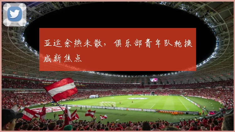 亚运余热未散，俱乐部青年队轮换成新焦点