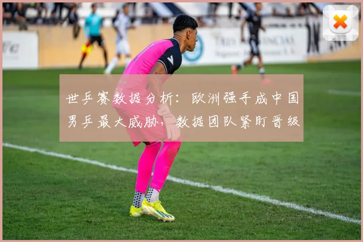 世乒赛数据分析：欧洲强手成中国男乒最大威胁，数据团队紧盯晋级路线