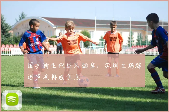 国乒新生代逆风翻盘，深圳主场球迷声浪再成焦点