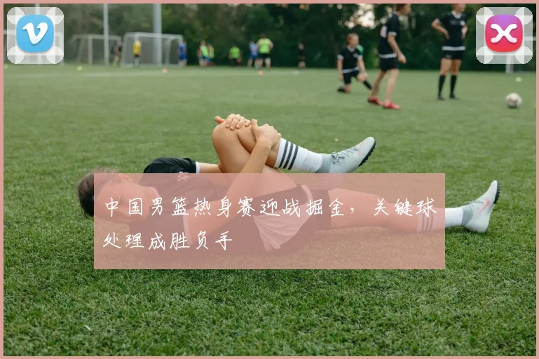 中国男篮热身赛迎战掘金，关键球处理成胜负手