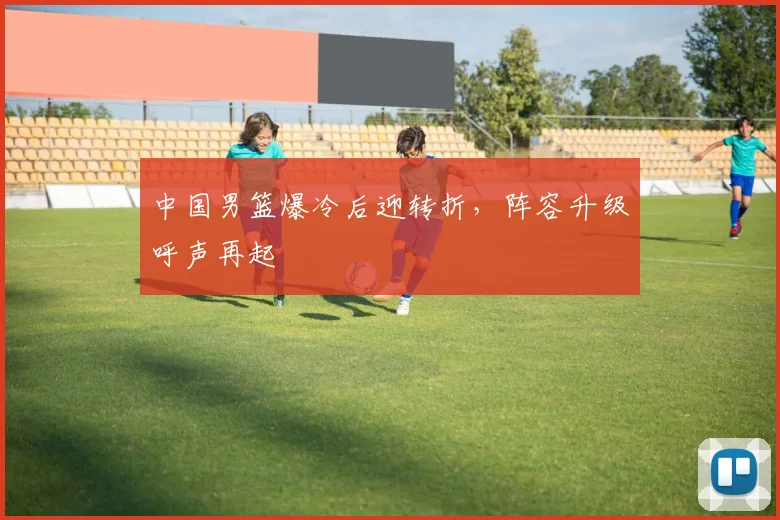 中国男篮爆冷后迎转折，阵容升级呼声再起