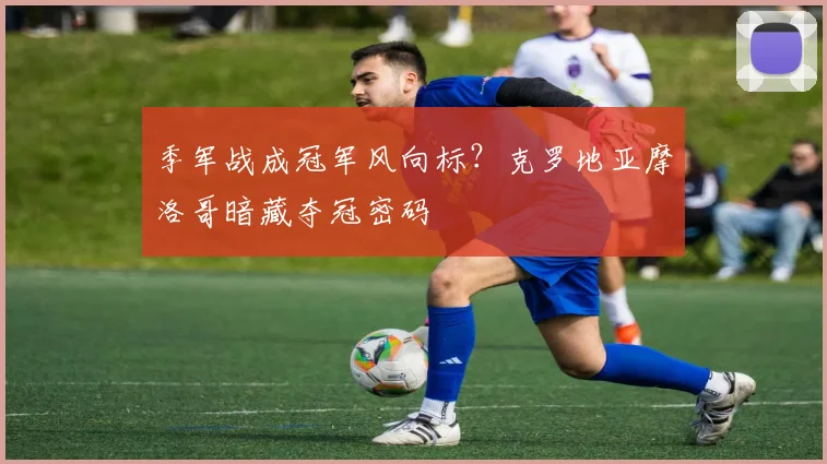 季军战成冠军风向标？克罗地亚摩洛哥暗藏夺冠密码