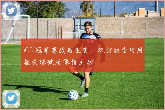 WTT冠军赛战局生变，双打组合巧用接发球破局保持主动