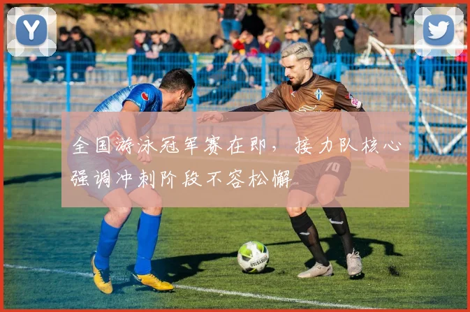 全国游泳冠军赛在即，接力队核心强调冲刺阶段不容松懈