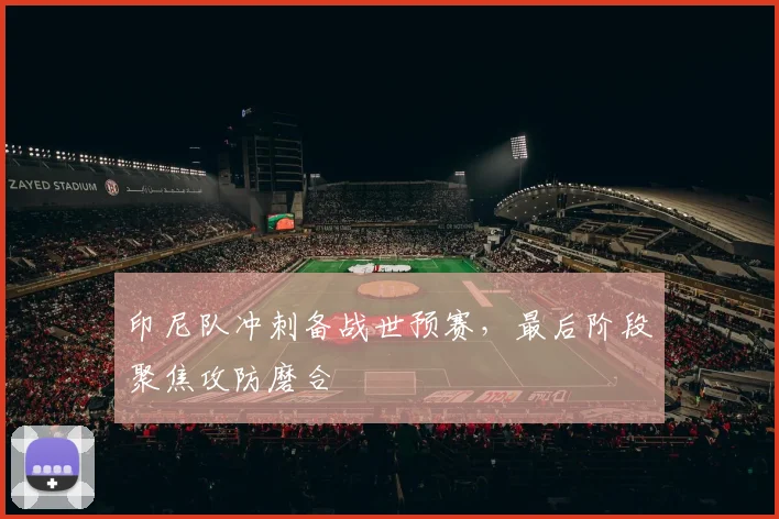 印尼队冲刺备战世预赛，最后阶段聚焦攻防磨合