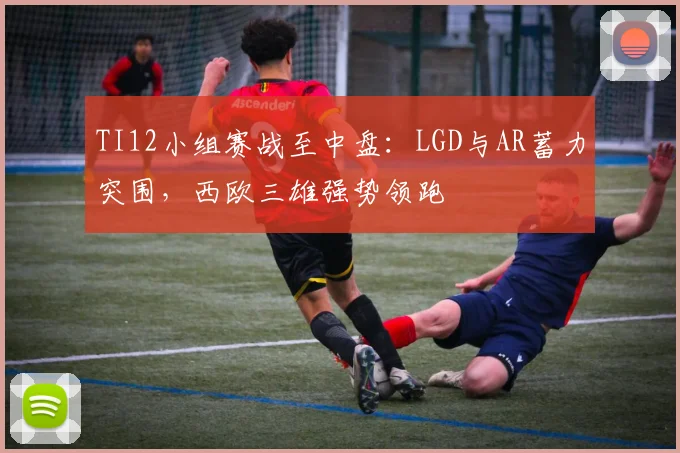 TI12小组赛战至中盘：LGD与AR蓄力突围，西欧三雄强势领跑