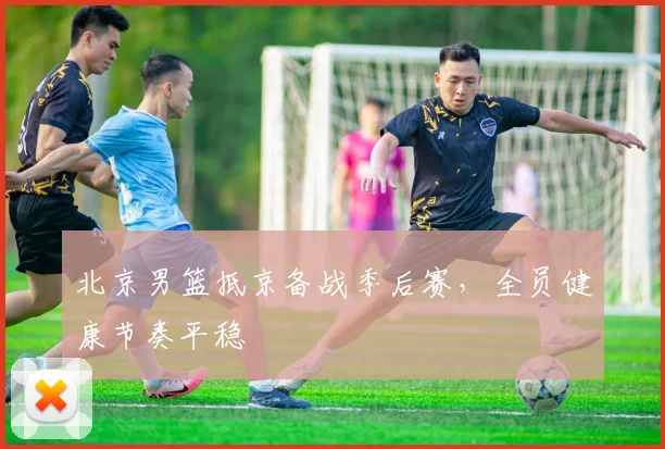 北京男篮抵京备战季后赛，全员健康节奏平稳