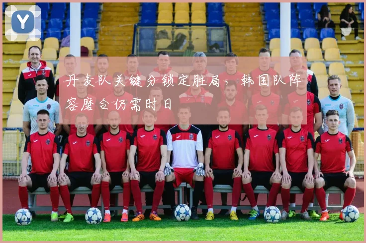 丹麦队关键分锁定胜局，韩国队阵容磨合仍需时日