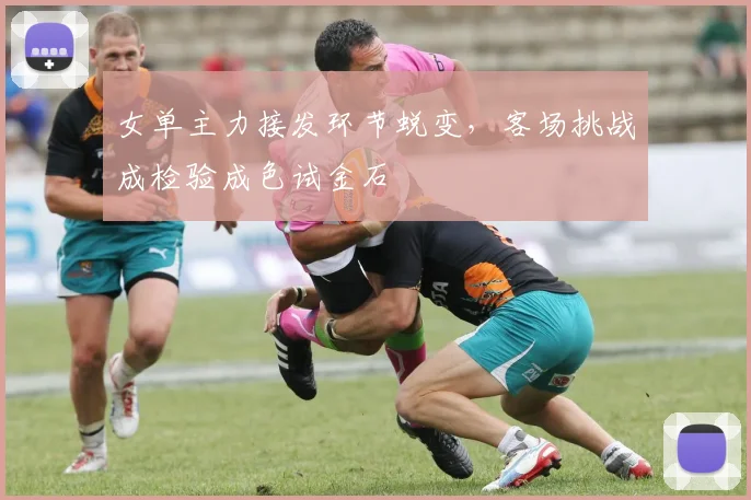女单主力接发环节蜕变，客场挑战成检验成色试金石