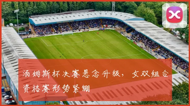 汤姆斯杯决赛悬念升级，女双组合资格赛形势紧绷