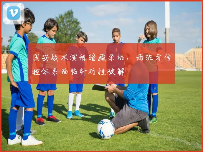国安战术演练暗藏杀机，西班牙传控体系面临针对性破解