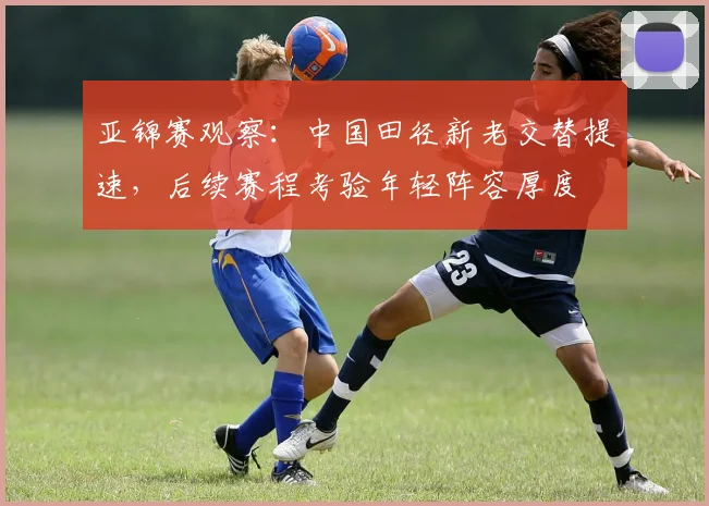 亚锦赛观察：中国田径新老交替提速，后续赛程考验年轻阵容厚度