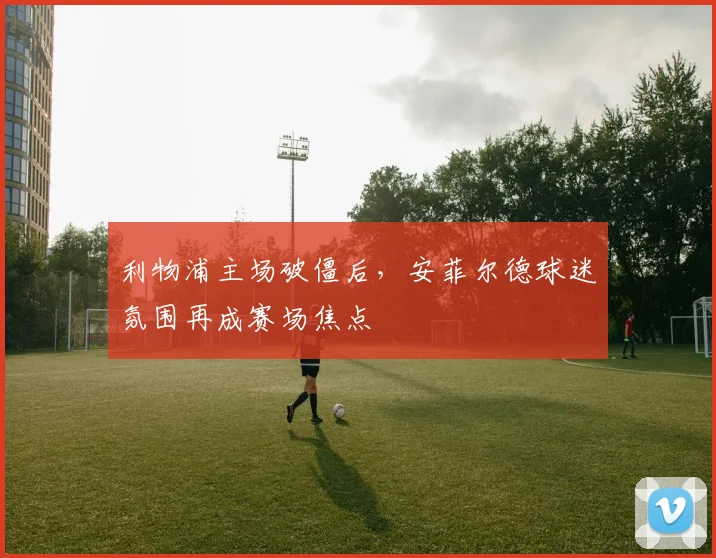 利物浦主场破僵后，安菲尔德球迷氛围再成赛场焦点