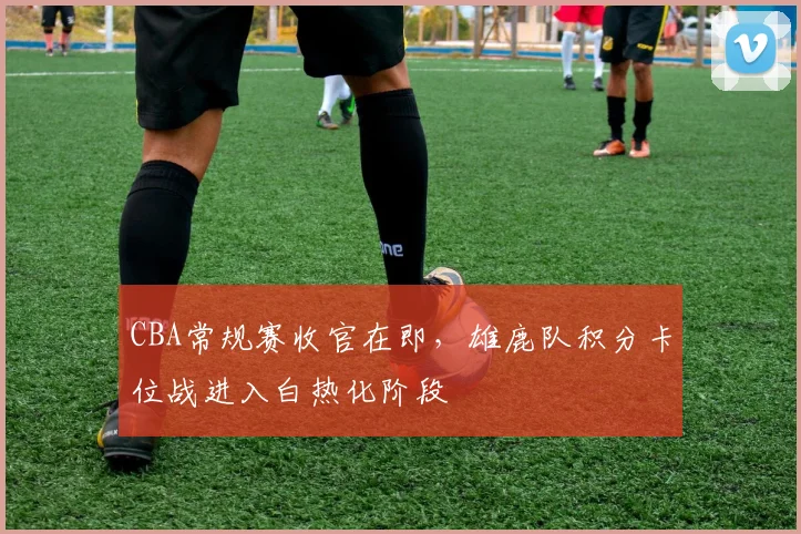 CBA常规赛收官在即，雄鹿队积分卡位战进入白热化阶段