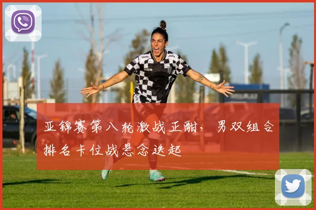 亚锦赛第八轮激战正酣，男双组合排名卡位战悬念迭起