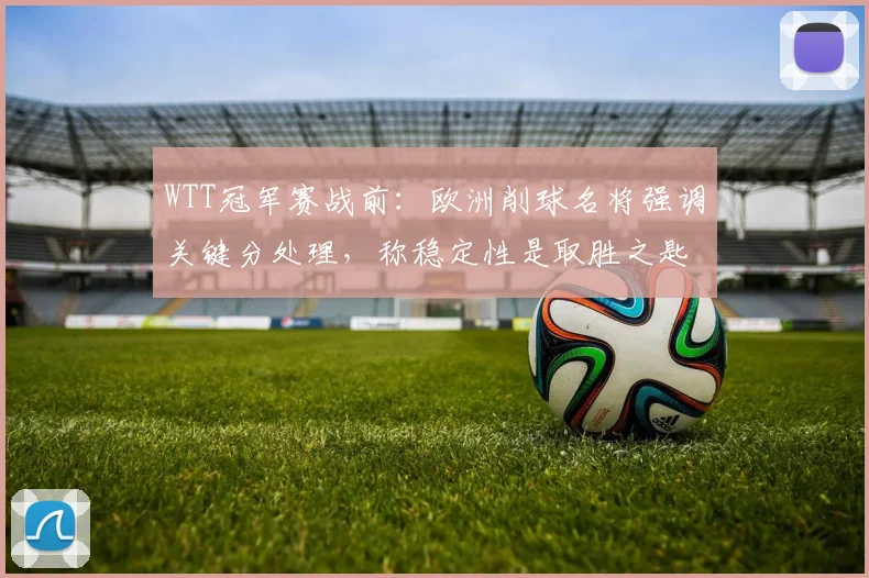 WTT冠军赛战前：欧洲削球名将强调关键分处理，称稳定性是取胜之匙