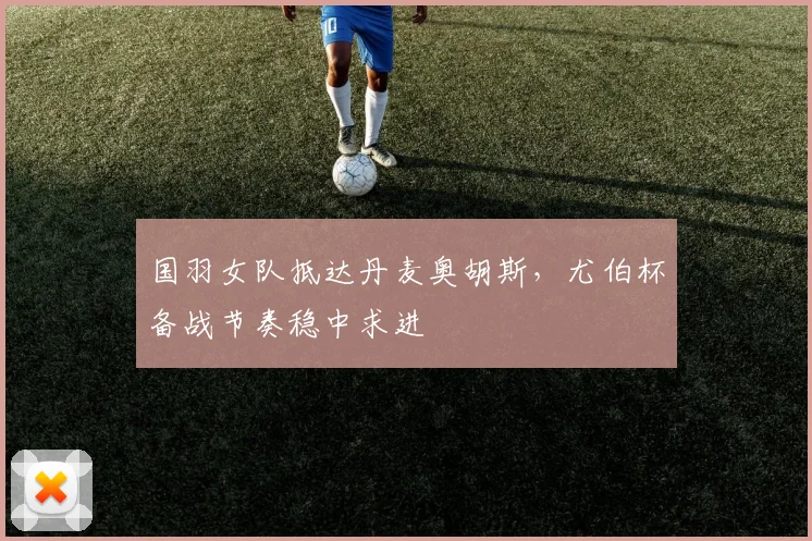 国羽女队抵达丹麦奥胡斯，尤伯杯备战节奏稳中求进