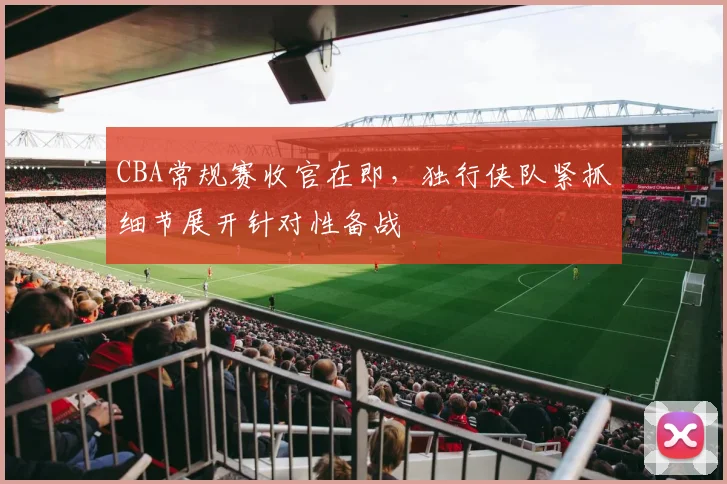 CBA常规赛收官在即，独行侠队紧抓细节展开针对性备战