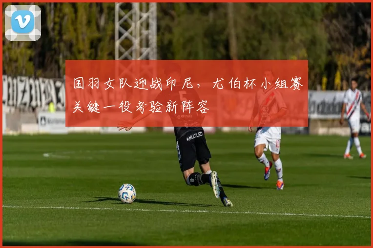 国羽女队迎战印尼，尤伯杯小组赛关键一役考验新阵容