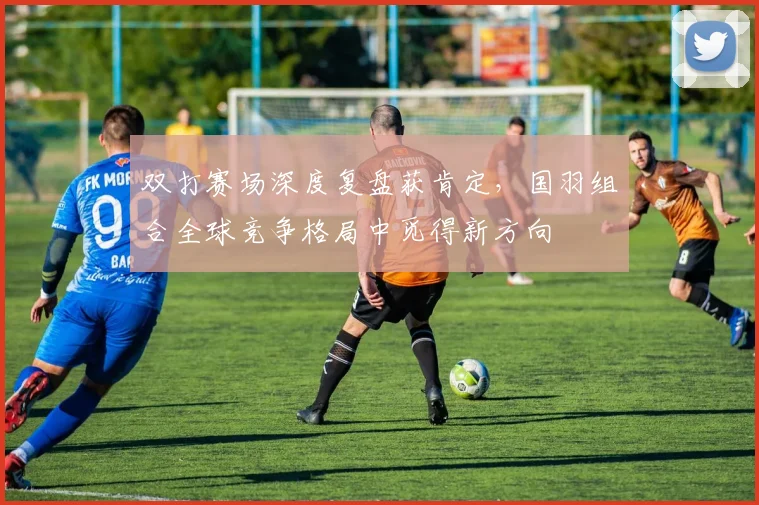 双打赛场深度复盘获肯定，国羽组合全球竞争格局中觅得新方向