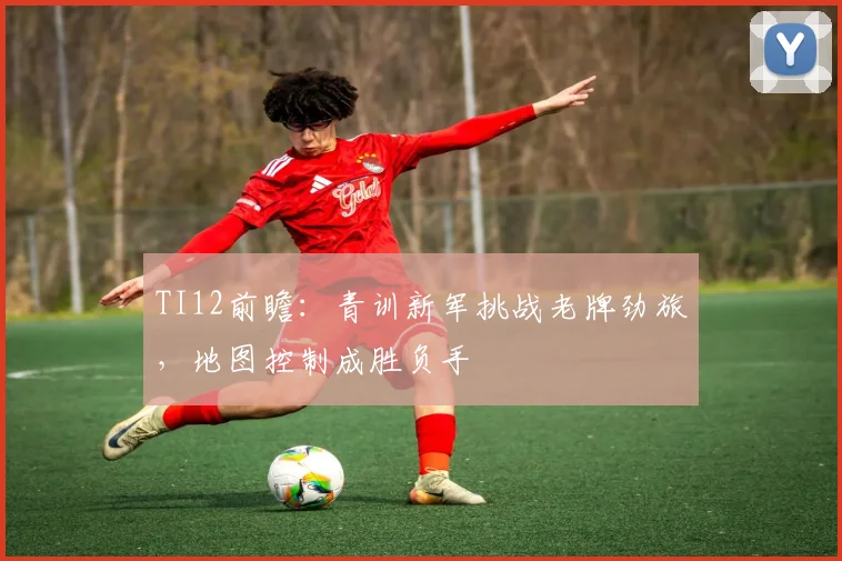 TI12前瞻：青训新军挑战老牌劲旅，地图控制成胜负手