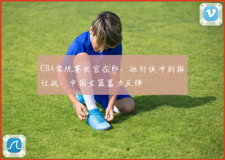 CBA常规赛收官在即，独行侠冲刺排位战，中国女篮蓄力反弹