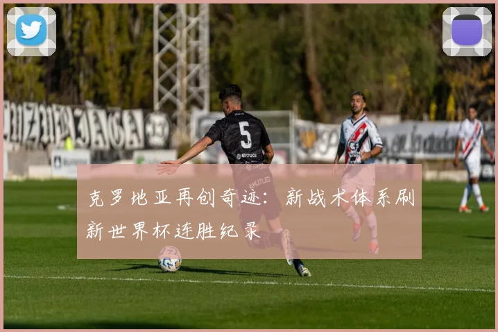 克罗地亚再创奇迹：新战术体系刷新世界杯连胜纪录