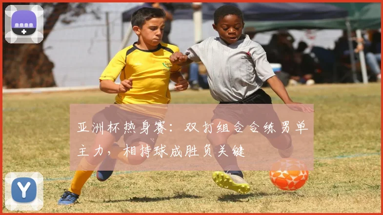 亚洲杯热身赛：双打组合合练男单主力，相持球成胜负关键