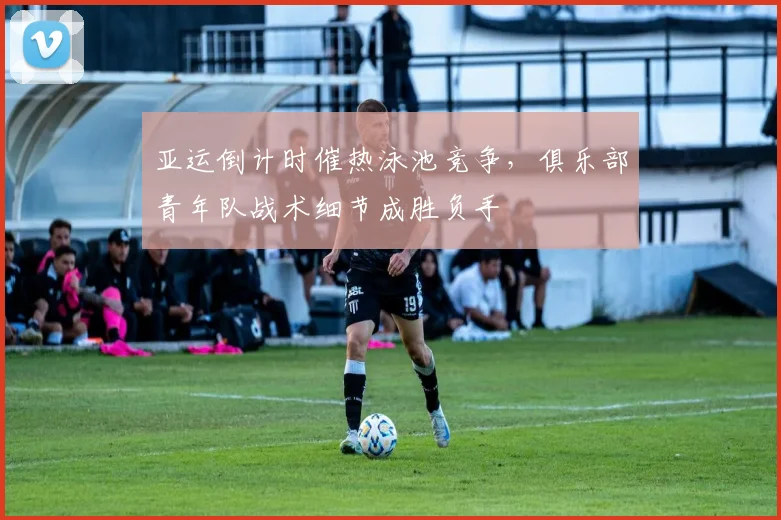 亚运倒计时催热泳池竞争，俱乐部青年队战术细节成胜负手