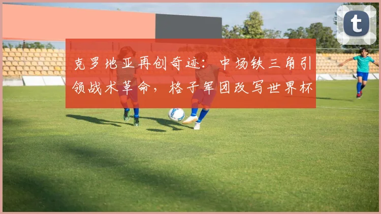 克罗地亚再创奇迹：中场铁三角引领战术革命，格子军团改写世界杯纪录