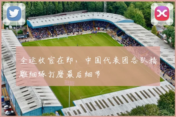 全运收官在即，中国代表团各队精雕细琢打磨最后细节