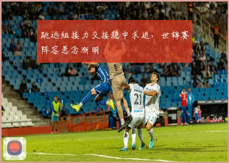 跳远组接力交接稳中求进，世锦赛阵容悬念渐明