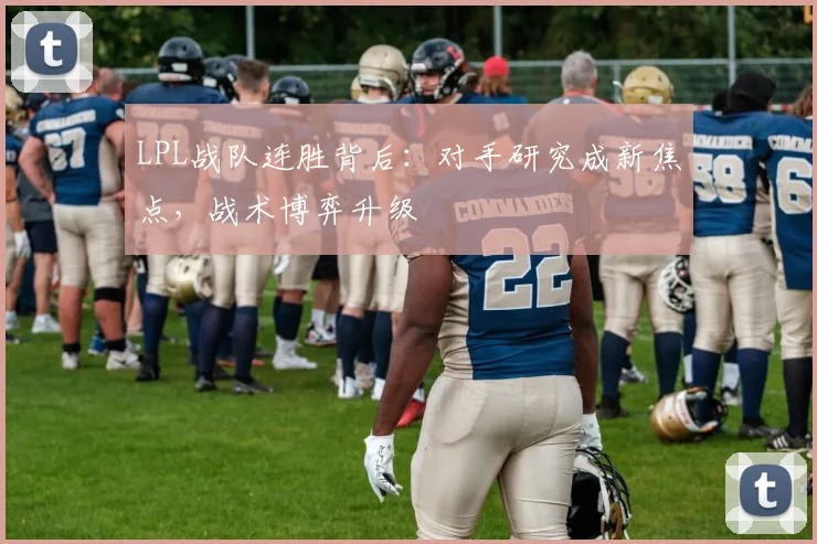LPL战队连胜背后：对手研究成新焦点，战术博弈升级