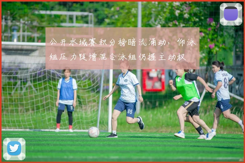 公开水域赛积分榜暗流涌动，仰泳组压力陡增混合泳组仍握主动权
