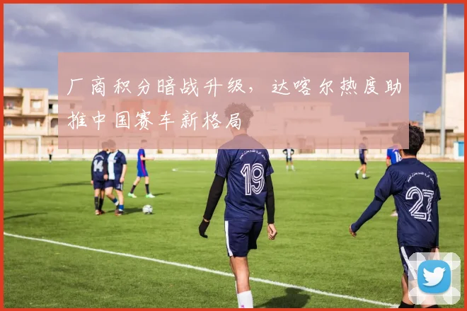厂商积分暗战升级，达喀尔热度助推中国赛车新格局