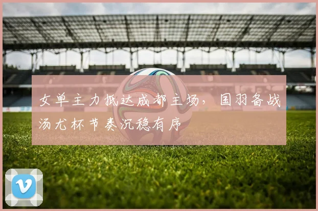 女单主力抵达成都主场，国羽备战汤尤杯节奏沉稳有序